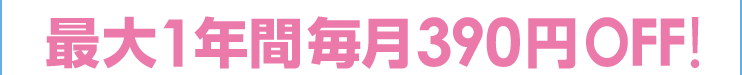 最大1年間 毎月390円OFF！