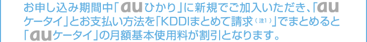 お申し込み期間中「auひかり」に新規でご加入いただき、「auケータイ」とお支払い方法を「KDDIまとめて請求（注1）」でまとめると「auケータイ」の月額基本使用料割引となります。