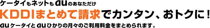 ケータイもネットもauのあなただけ KDDIまとめて請求でカンタン、おトクに！ auケータイとauひかりの月々のご利用料金をまとめられます。