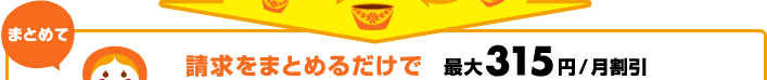 まとめて 請求をまとめるだけで 最大315円/月割引